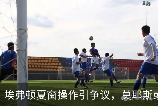 埃弗顿夏窗操作引争议，莫耶斯或考虑提前离任